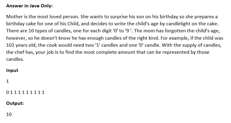 Answer in Java Only:
Mother is the most loved person. She wants to surprise his son on his birthday so she prepares a
birthday cake for one of his Child, and decides to write the child's age by candlelight on the cake.
There are 10 types of candles, one for each digit '0' to '9'. The mom has forgotten the child's age,
however, so he doesn't know he has enough candles of the right kind. For example, if the child was
101 years old, the cook would need two '1' candles and one '0' candle. With the supply of candles,
the chef has, your job is to find the most complete amount that can be represented by those
candles.
Input
1
0111111111
Output:
10
