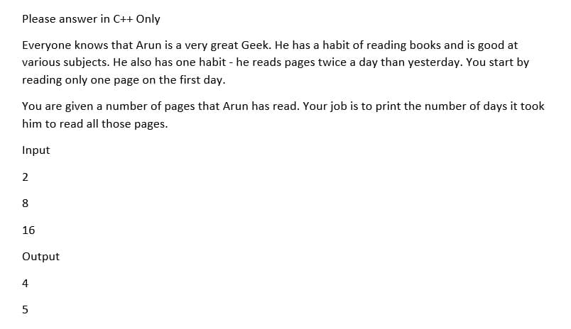 Please answer in C++ Only
Everyone knows that Arun is a very great Geek. He has a habit of reading books and is good at
various subjects. He also has one habit - he reads pages twice a day than yesterday. You start by
reading only one page on the first day.
You are given a number of pages that Arun has read. Your job is to print the number of days it took
him to read all those pages.
Input
2
8
16
Output
4
5