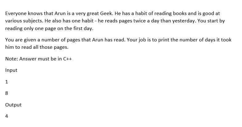 Everyone knows that Arun is a very great Geek. He has a habit of reading books and is good at
various subjects. He also has one habit - he reads pages twice a day than yesterday. You start by
reading only one page on the first day.
You are given a number of pages that Arun has read. Your job is to print the number of days it took
him to read all those pages.
Note: Answer must be in C++
Input
1
8
Output
4