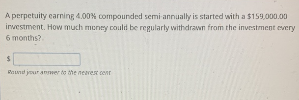 A perpetuity earning 4.00% compounded semi-annually is started with a $159,000.00
investment. How much money could be regularly withdrawn from the investment every
6 months?
%24
Round your answer to the nearest cent
