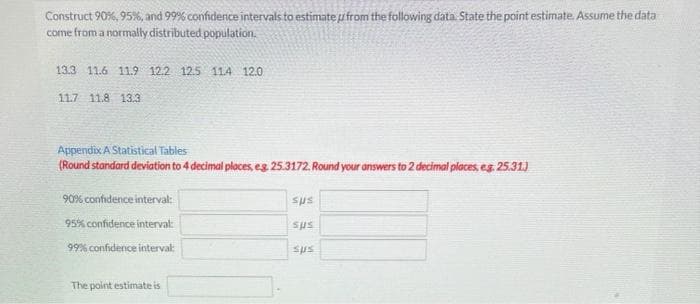 Construct 90%, 95%, and 99% confidence intervals to estimate uifrom the following data. State the point estimate Assume the data
come from a normally distributed population.
13.3 11.6 11.9 12.2 12.5 114 12.0
11.7 11.8 13.3
Appendix A Statistical Tables
(Round standard deviation to 4 decimal places, eg 25.3172. Round your answers to 2 decimal places, eg 25.31)
90% confidence interval:
sus
95% confidence interval:
sus
99% confidence intervak
sts
The point estimate is
