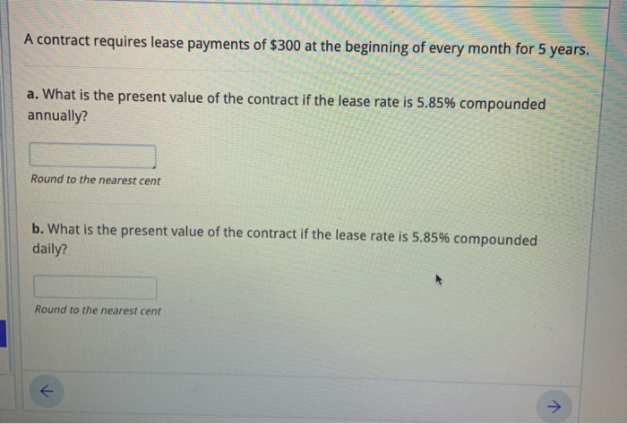 a. What is the present value of the contract if the lease rate is 5.85% compounded
annually?
Round to the nearest cent
b. What is the present value of the contract if the lease rate is 5.85% compounded
daily?
