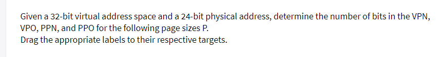 Given a 32-bit virtual address space and a 24-bit physical address, determine the number of bits in the VPN,
VPO, PPN, and PPO for the following page sizes P.
Drag the appropriate labels to their respective targets.
