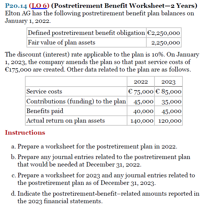 P20.14 (LO 6) (Postretirement Benefit Worksheet-2 Years)
Elton AG has the following postretirement benefit plan balances on
January 1, 2022.
Defined postretirement benefit obligation €2,250,000
Fair value of plan assets
2,250,000
The discount (interest) rate applicable to the plan is 10%. On January
1, 2023, the company amends the plan so that past service costs of
€175,000 are created. Other data related to the plan are as follows.
2022
2023
Service costs
€ 75,000 € 85,000
Contributions (funding) to the plan 45,000
Benefits paid
35,000
40,000 45,000
Actual return on plan assets
140,000 120,000
Instructions
a. Prepare a worksheet for the postretirement plan in 2022.
b. Prepare any journal entries related to the postretirement plan
that would be needed at December 31, 2022.
c. Prepare a worksheet for 2023 and any journal entries related to
the postretirement plan as of December 31, 2023.
d. Indicate the postretirement-benefit-related amounts reported in
the 2023 financial statements.
