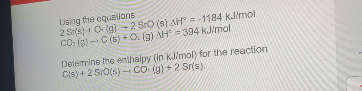 Using the equations
2 Sr(s) + O2 (g) –→2 Sro (s) AH° = -1184 kJ/mol
CO2 (g) → C (s) + O2 (g) AH° = 394 kJ/mol
%3D
Determine the enthalpy (in kJ/mol) for the reaction
C(s) + 2 SrO(s) –→ CO2 (g) + 2 Sr(s).
