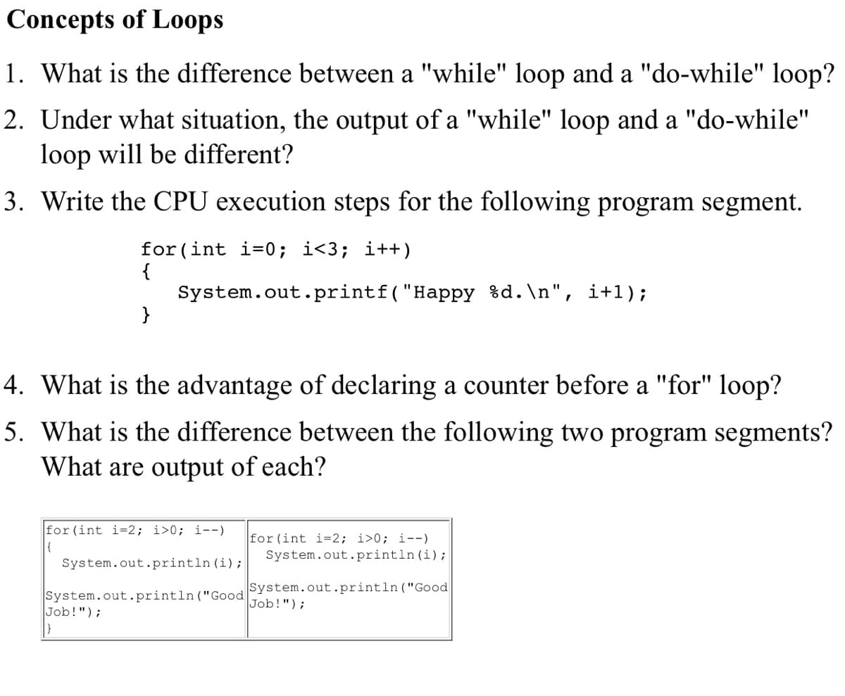 Concepts of Loops
1. What is the difference between a "while" loop and a "do-while" loop?
2. Under what situation, the output of a "while" loop and a "do-while"
loop will be different?
3. Write the CPU execution steps for the following program segment.
for (int i=0; i<3; i++)
{
System.out.printf("Happy %d.\n", i+1);
4. What is the advantage of declaring a counter before a "for" loop?
5. What is the difference between the following two program segments?
What are output of each?
for(int i=2; i>0; i--)
for (int i=2; i>0; i--)
System.out.println (i);
{
System.out.println (i);
System.out.println("Good
Job!");
System.out.println("Good
Job!");
