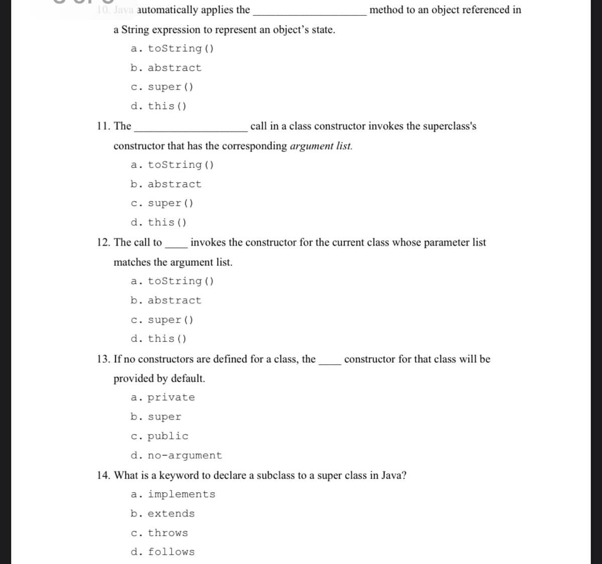 10. Java automatically applies the
method to an object referenced in
a String expression to represent an object’s state.
a. toString ()
b. abstract
c. super()
d. this()
11. The
call in a class constructor invokes the superclass's
constructor that has the corresponding argument list.
a. tostring ()
b. abstract
c. super()
d. this()
12. The call to
invokes the constructor for the current class whose parameter list
matches the argument list.
a. toString ()
b. abstract
c. super()
d. this()
13. If no constructors are defined for a class, the
constructor for that class will be
provided by default.
a. private
b. super
c. public
d. no-argument
14. What is a keyword to declare a subclass to a super class in Java?
a. implements
b. extends
c. throws
d. follows
