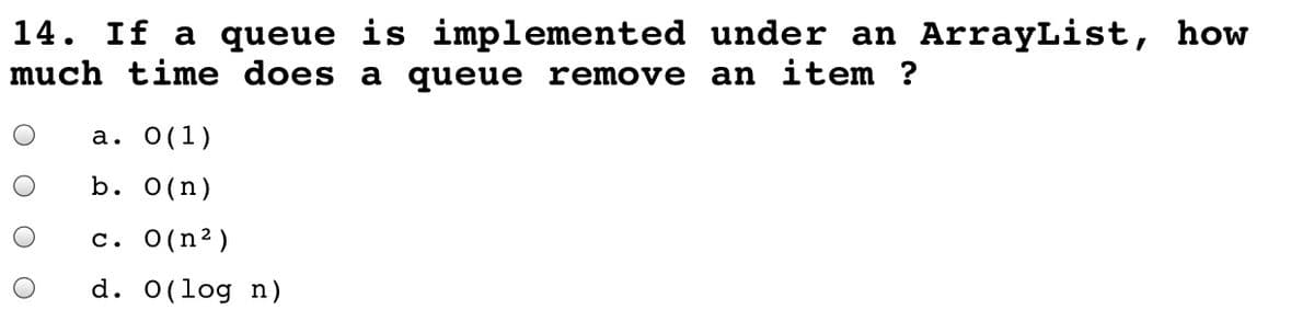 14. If a queue is implemented under an ArrayList, how
much time does a queue remove an item ?
а. О(1)
b. O(n)
c. 0(n2)
d. 0(log n)
