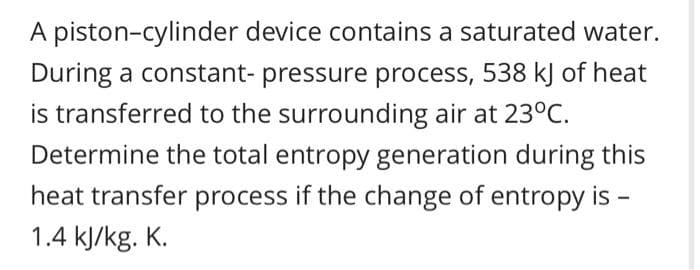 A piston-cylinder device contains a saturated water.
During a constant- pressure process, 538 kJ of heat
is transferred to the surrounding air at 23°C.
Determine the total entropy generation during this
heat transfer process if the change of entropy is -
1.4 kJ/kg. K.
