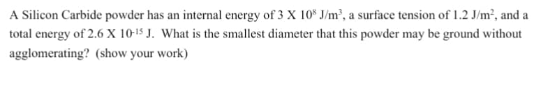 A Silicon Carbide powder has an internal energy of 3 X 108 J/m³, a surface tension of 1.2 J/m², and a
total energy of 2.6 X 10-¹5 J. What is the smallest diameter that this powder may be ground without
agglomerating? (show your work)