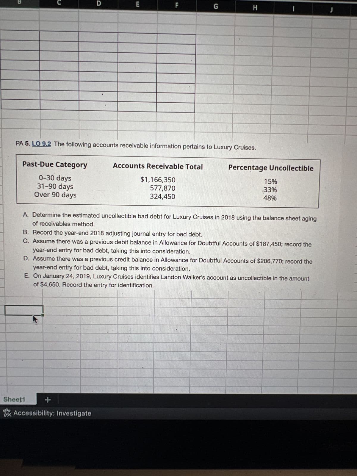 Past-Due Category
0-30 days
31-90 days
Over 90 days
D
PA 5. LO 9.2 The following accounts receivable information pertains to Luxury Cruises.
Sheet1
E
+
Accessibility: Investigate
G
Accounts Receivable Total
$1,166,350
577,870
324,450
H
A. Determine the estimated uncollectible bad debt for Luxury Cruises in 2018 using the balance sheet aging
of receivables method.
Percentage Uncollectible
B. Record the year-end 2018 adjusting journal entry for bad debt.
C. Assume there was a previous debit balance in Allowance for Doubtful Accounts of $187,450; record the
year-end entry for bad debt, taking this into consideration.
D. Assume there was a previous credit balance in Allowance for Doubtful Accounts of $206,770; record the
year-end entry for bad debt, taking this into consideration.
E. On January 24, 2019, Luxury Cruises identifies Landon Walker's account as uncollectible in the amount
of $4,650. Record the entry for identification.
15%
33%
48%