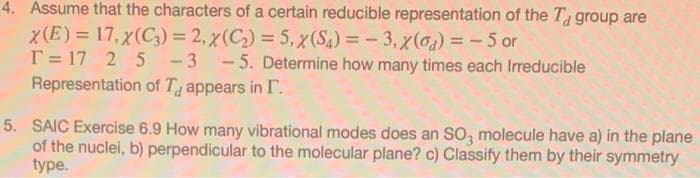 4. Assume that the characters of a certain reducible representation of the T group are
x(E) = 17, x(C3) = 2, x (C) = 5, x(S4) = - 3, x(0) = - 5 or
T = 17 2 5 -3 - 5. Determine how many times each Irreducible
Representation of T appears in I.
%3D
%3D
5. SAIC Exercise 6.9 How many vibrational modes does an SO, molecule have a) in the plane
of the nuclei, b) perpendicular to the molecular plane? c) Classify them by their symmetry
type.
