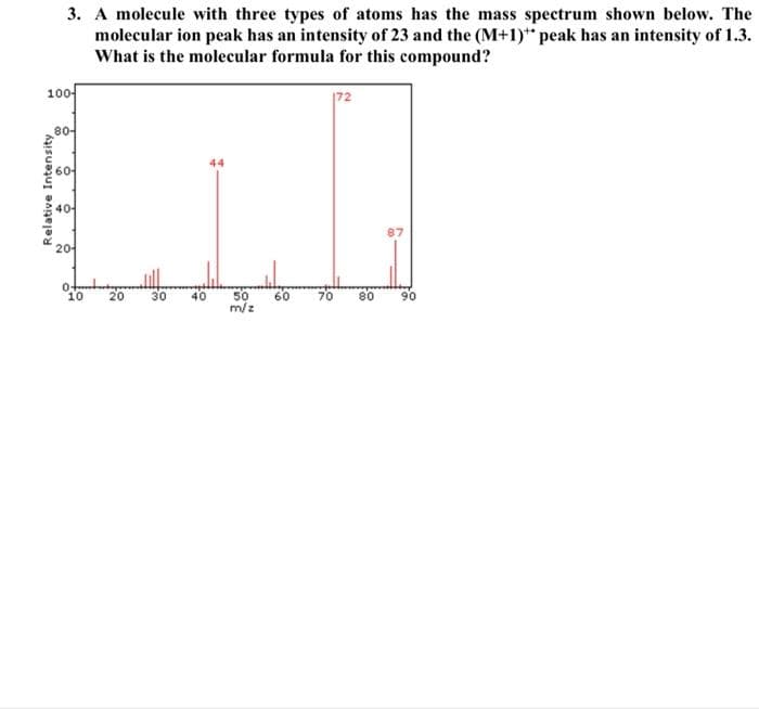 3. A molecule with three types of atoms has the mass spectrum shown below. The
molecular ion peak has an intensity of 23 and the (M+1)* peak has an intensity of 1.3.
What is the molecular formula for this compound?
100-
|72
80-
44
60-
40-
2어
20
30
40
50
m/z
10
60
70
80
90
Relative Intensity
