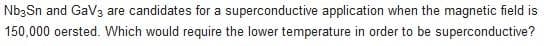 Nb3Sn and GaV3 are candidates for a superconductive application when the magnetic field is
150,000 oersted. Which would require the lower temperature in order to be superconductive?
