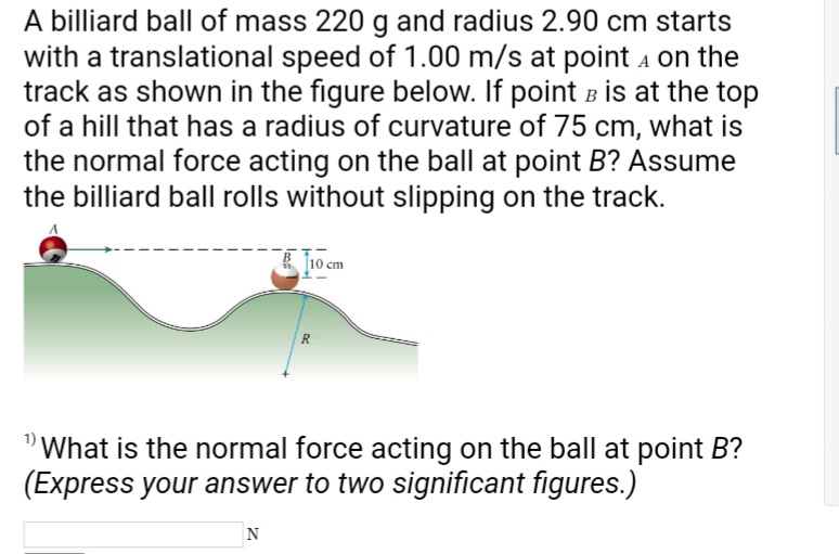 A billiard ball of mass 220 g and radius 2.90 cm starts
with a translational speed of 1.00 m/s at point on the
track as shown in the figure below. If point B is at the top
of a hill that has a radius of curvature of 75 cm, what is
the normal force acting on the ball at point B? Assume
the billiard ball rolls without slipping on the track.
10 cm
N
R
"What is the normal force acting on the ball at point B?
(Express your answer to two significant figures.)