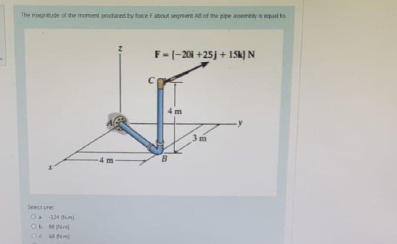 The magnitude of the moment produced by force F about segment AB of the pipe assembly is equal to
F=(-20i +25j + 15k) N
C
3m
Select one
O a -124 [Nm]
Ob 88 Nm)
Oc. 68 (Nm)
4 m
B