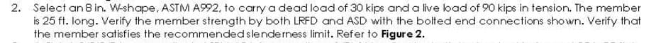 2. Select an 8 in. W-shape, ASTM A992, to carry a dead load of 30 kips and a live load of 90 kips in tension. The member
is 25 ft. long. Verify the member strength by both LRFD and ASD with the bolted end connections shown. Verify that
the member satisfies the recommended slenderness limit. Refer to Figure 2.