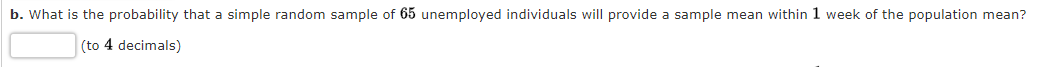 b. What is the probability that a simple random sample of 65 unemployed individuals will provide a sample mean within 1 week of the population mean?
(to 4 decimals)
