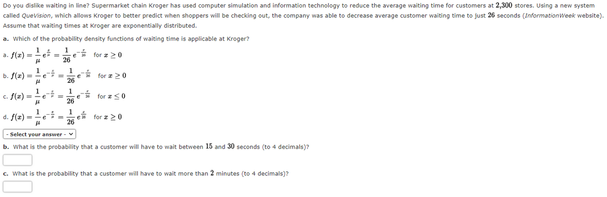 Do you dislike waiting in line? Supermarket chain Kroger has used computer simulation and information technology to reduce the average waiting time for customers at 2,300 stores. Using a new system
called QueVision, which allows Kroger to better predict when shoppers will be checking out, the company was able to decrease average customer waiting time to just 26 seconds (InformationWeek website).
Assume that waiting times at Kroger are exponentially distributed.
a. Which of the probability density functions of waiting time is applicable at Kroger?
1
а. f(x) —
er =
for æ >0
e
26
1
b. f(x) =
1
e 26
26
for æ >0
e
1
c. f(x) =
1
for æ <0
e
%3D
e
26
1
d. f(æ) =
1
e =
e 26
for æ >0
26
Select your answer - v
b. What is the probability that a customer will have to wait between 15 and 30 seconds (to 4 decimals)?
c. What is the probability that a customer will have to wait more than 2 minutes (to 4 decimals)?
