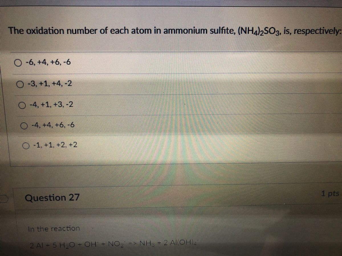 The oxidation number of each atom in ammonium sulfite, (NH),SO3, is, respectively:
O-6, +4, +6, -6
O-3, +1, +4, -2
-4, +1, +3, -2
O-4, +4, +6,-6
O-1.+1. +2, +2
1 pts
Question 27
In the reaction
2 Al-5 H 0- OH -NO-> NH -2 AlOH)
