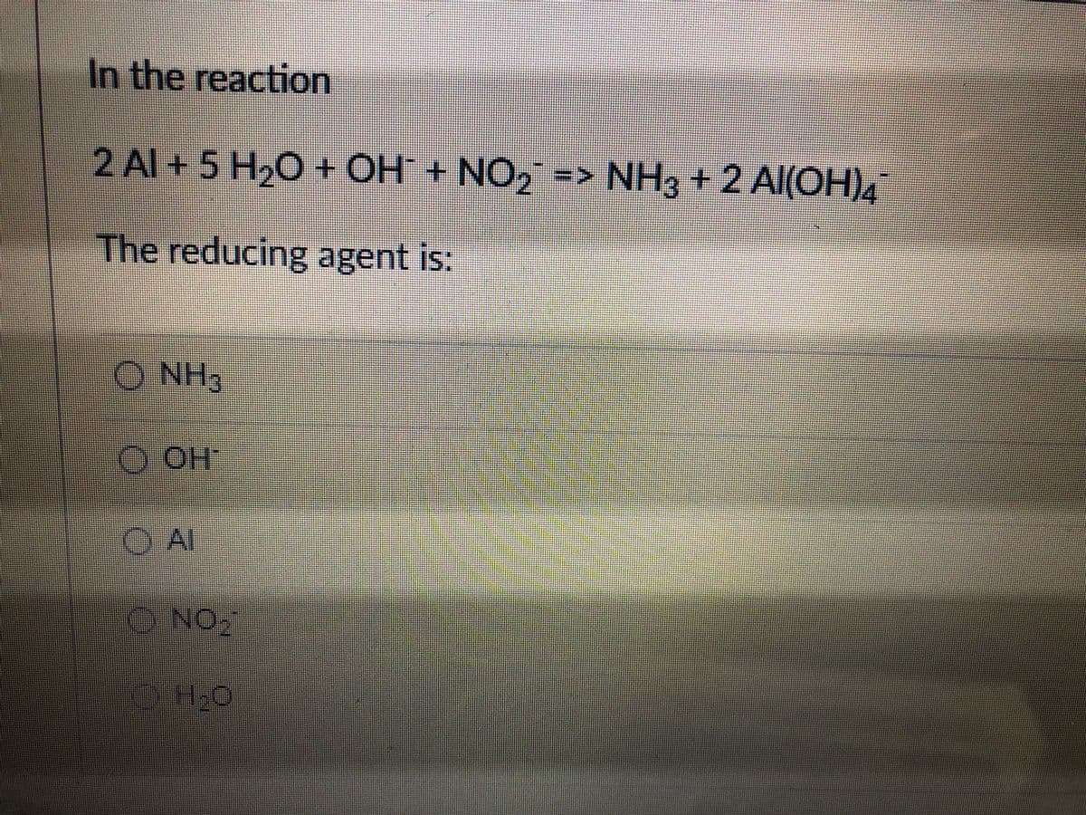 In the reaction
2 Al + 5 H20 + OH + NO2 => NH3 + 2 Al(OH)4
The reducing agent is:
O NH3
O OH
OAI
) Al
ONO
