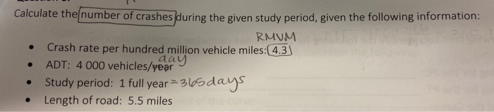 Calculate the number of crashes during the given study period, given the following information:
RMUM
Crash rate per hundred million vehicle miles:(4.3)
ADT: 4 000 vehicles/year
Study period: 1 full year = 365dayS
Length of road: 5.5 miles
aay
