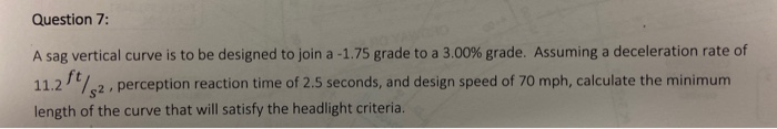 Question 7:
A sag vertical curve is to be designed to join a -1.75 grade to a 3.00% grade. Assuming a deceleration rate of
11.2%2 , perception reaction time of 2.5 seconds, and design speed of 70 mph, calculate the minimum
length of the curve that will satisfy the headlight criteria.
