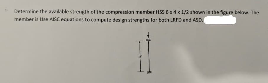 1.
Determine the available strength of the compression member HSS 6 x 4 x 1/2 shown in the figure below. The
member is Use AISC equations to compute design strengths for both LRFD and ASD.
15
