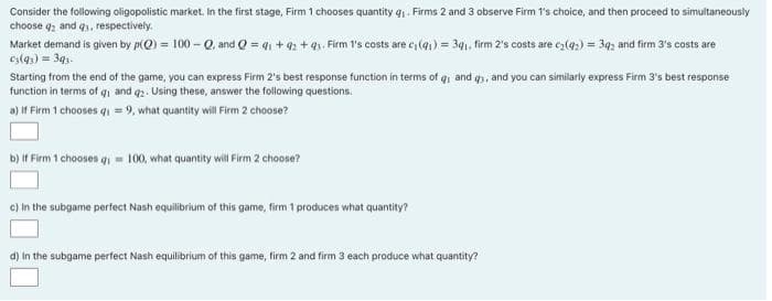 Consider the following oligopolistic market. In the first stage, Firm 1 chooses quantity q. Firms 2 and 3 observe Firm 1's choice, and then proceed to simultaneously
choose q2 and q1, respectively.
Market demand is given by p(O) = 100 – Q, and Q = q1 + 42 + 41. Firm 1's costs are c, (41) = 34, firm 2's costs are cz(4,) = 34; and firm 3's costs are
cs(qs) = 3q,.
Starting from the end of the game, you can express Firm 2's best response function in terms of q and q3, and you can similarly express Firm 3's best response
function in terms of qi and q2. Using these, answer the following questions.
a) If Firm 1 chooses q1 = 9, what quantity will Firm 2 choose?
b) If Firm 1 chooses qi = 100, what quantity will Firm 2 choose?
c) in the subgame perfect Nash equilibrium of this game, firm 1 produces what quantity?
d) In the subgame perfect Nash equilibrium of this game, firm 2 and firm 3 each produce what quantity?
