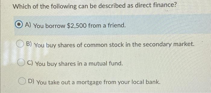 You buy shares in a mutual fund.
Which of the following can be described as direct finance?
A) You borrow $2,500 from a friend.
B) You buy shares of common stock in the secondary market.
C)
O You buy shares in a mutual fund.
D) You take out a mortgage from your local bank.
