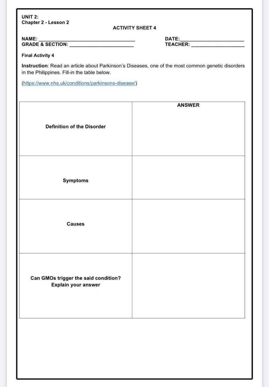 UNIT 2:
Chapter 2 - Lesson 2
ACTIVITY SHEET 4
DATE:
TEACHER:
NAME:
GRADE & SECTION:
Final Activity 4
Instruction: Read an article about Parkinson's Diseases, one of the most common genetic disorders
in the Philippines. Fill-in the table below.
(https://www.nhs.uk/conditions/parkinsons-disease/)
ANSWER
Definition of the Disorder
Symptoms
Causes
Can GMOS trigger the said condition?
Explain your answer
