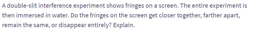 A double-slit interference experiment shows fringes on a screen. The entire experiment is
then immersed in water. Do the fringes on the screen get closer together, farther apart,
remain the same, or disappear entirely? Explain.