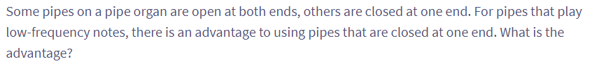 Some pipes on a pipe organ are open at both ends, others are closed at one end. For pipes that play
low-frequency notes, there is an advantage to using pipes that are closed at one end. What is the
advantage?