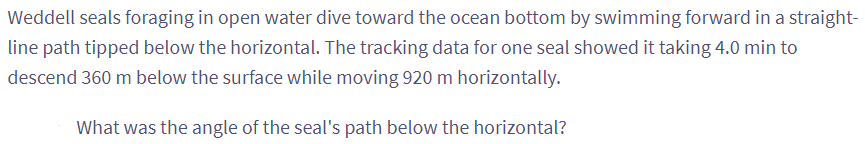 Weddell seals foraging in open water dive toward the ocean bottom by swimming forward in a straight-
line path tipped below the horizontal. The tracking data for one seal showed it taking 4.0 min to
descend 360 m below the surface while moving 920 m horizontally.
What was the angle of the seal's path below the horizontal?