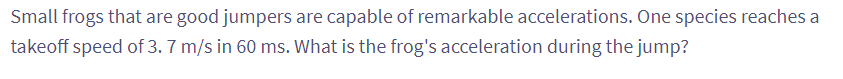 Small frogs that are good jumpers are capable of remarkable accelerations. One species reaches a
takeoff speed of 3.7 m/s in 60 ms. What is the frog's acceleration during the jump?