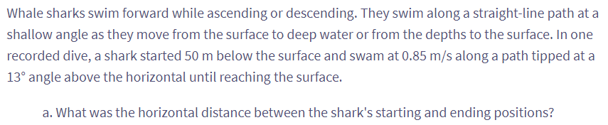 Whale sharks swim forward while ascending or descending. They swim along a straight-line path at a
shallow angle as they move from the surface to deep water or from the depths to the surface. In one
recorded dive, a shark started 50 m below the surface and swam at 0.85 m/s along a path tipped at a
13° angle above the horizontal until reaching the surface.
a. What was the horizontal distance between the shark's starting and ending positions?