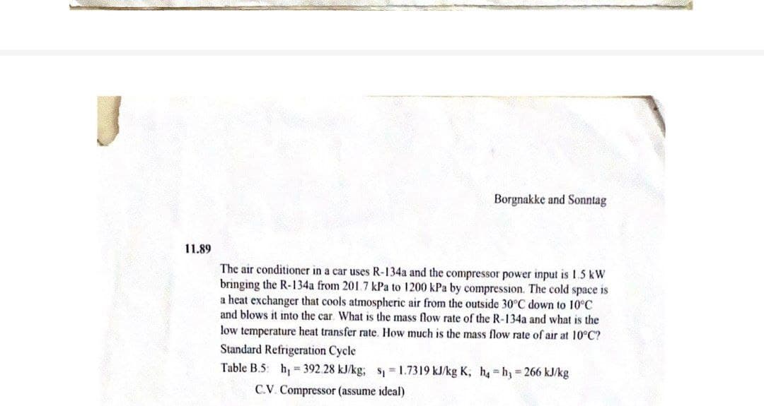 Borgnakke and Sonntag
11.89
The air conditioner in a car uses R-134a and the compressor power input is 15 kW
bringing the R-134a from 201.7 kPa to 1200 kPa by compression. The cold space is
a heat exchanger that cools atmospheric air from the outside 30°C down to 10°C
and blows it into the car. What is the mass flow rate of the R-134a and what is the
low temperature heat transfer rate. How much is the mass flow rate of air at 10°C?
Standard Refrigeration Cycle
Table B.5: h, = 392.28 kJ/kg; s = 1.7319 kJ/kg K, h h, 266 kJ/kg
C.V. Compressor (assume ideal)
