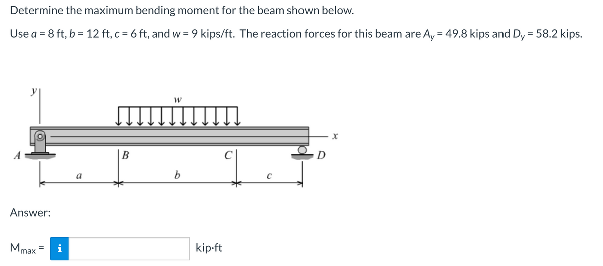 Determine the maximum bending moment for the beam shown below.
Use a = 8 ft, b = 12 ft, c = 6 ft, and w = 9 kips/ft. The reaction forces for this beam are Ay = 49.8 kips and Dy = 58.2 kips.
Answer:
Mmax
a
B
W
b
kip.ft
D
X