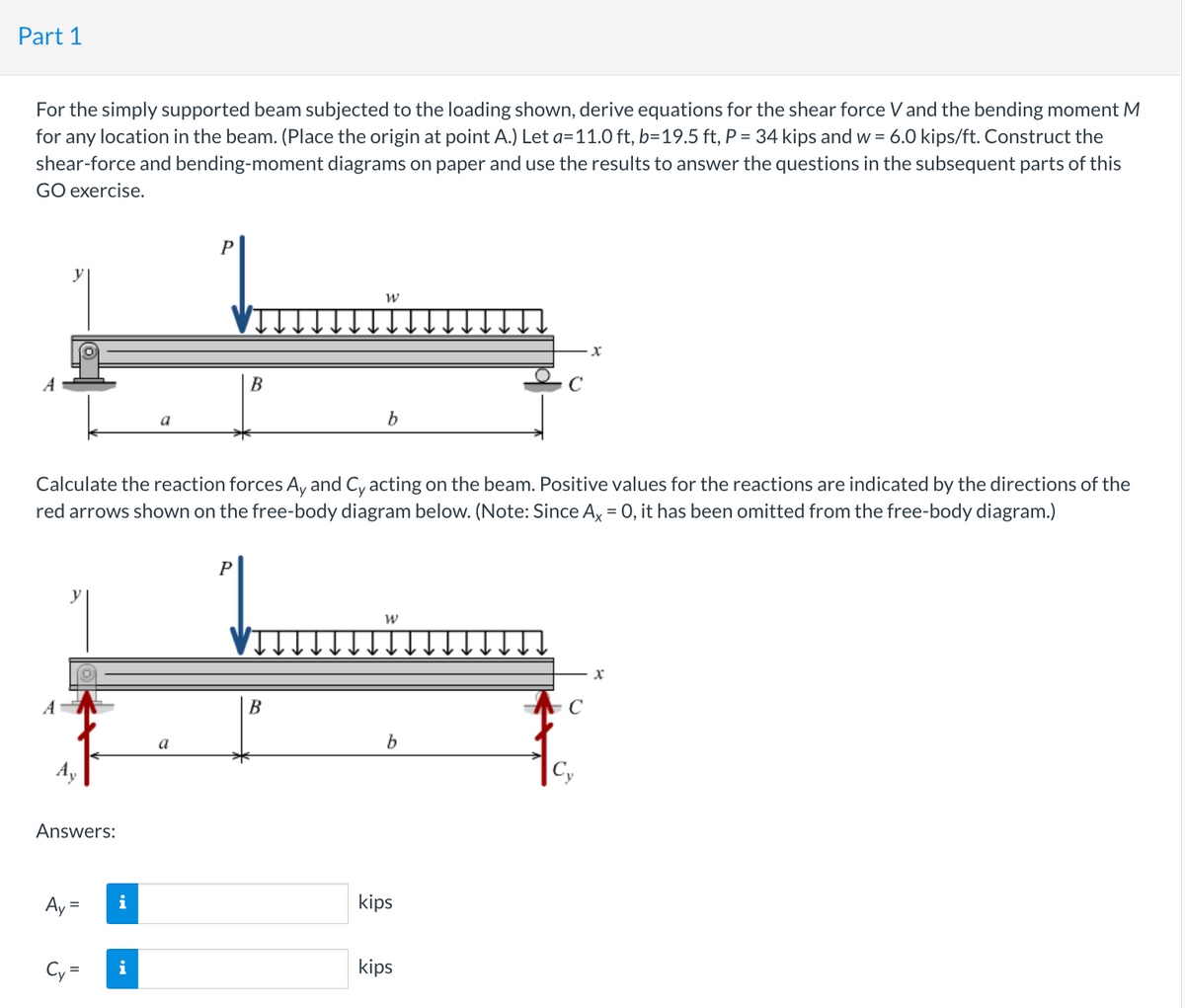 Part 1
For the simply supported beam subjected to the loading shown, derive equations for the shear force V and the bending moment M
for any location in the beam. (Place the origin at point A.) Let a=11.0 ft, b=19.5 ft, P = 34 kips and w = 6.0 kips/ft. Construct the
shear-force and bending-moment diagrams on paper and use the results to answer the questions in the subsequent parts of this
GO exercise.
A
y
Answers:
Ay
=
Calculate the reaction forces Ay and Cy acting on the beam. Positive values for the reactions are indicated by the directions of the
red arrows shown on the free-body diagram below. (Note: Since Ax = 0, it has been omitted from the free-body diagram.)
Cy=
a
i
a
B
P
W
B
b
W
b
kips
kips
x
Cy
X