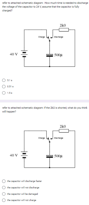 refer to attached schematic diagram: How much time is needed to discharge
the voltage of the capacitor to 24 V, assume that the capacitor is fully
charged?
40 V
5.1
0.51 s
1.5 s
Charge
40 V
Charge
2k0
refer to attached schematic diagram: If the 2k0 is shorted, what do you think
will happen?
the capacitor will discharge faster
the capacitor will not discharge
the capacitor will be damaged
the capacitor will not charge
change
500μ.
2k0
Dachge
500μ