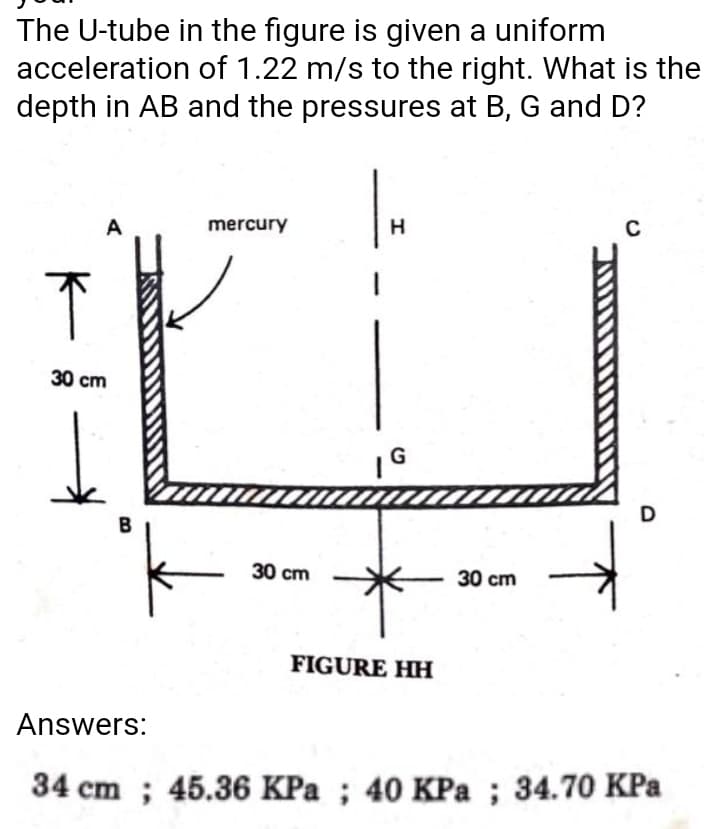 The U-tube in the figure is given a uniform
acceleration of 1.22 m/s to the right. What is the
depth in AB and the pressures at B, G and D?
A
mercury
H
30 cm
G
D
B
30 cm
30 сm
FIGURE HH
Answers:
34 cm ; 45.36 KPa ; 40 KPa ; 34.70 KPa
