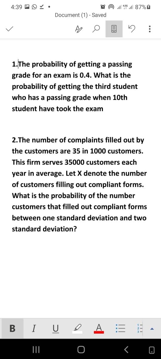 4:39 A O Y •
O @ ll 50 l 87%
Document (1) - Saved
1.The probability of getting a passing
grade for an exam is 0.4. What is the
probability of getting the third student
who has a passing grade when 10th
student have took the exam
2.The number of complaints filled out by
the customers are 35 in 1000 customers.
This firm serves 35000 customers each
year in average. Let X denote the number
of customers filling out compliant forms.
What is the probability of the number
customers that filled out compliant forms
between one standard deviation and two
standard deviation?
B IU e
TIT
!!!
