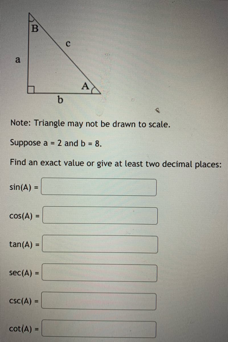 A
b
Note: Triangle may not be drawn to scale.
Suppose a = 2 and b = 8.
%3D
%3D
Find an exact value or give at least two decimal places:
sin(A) =
%3D
cos(A) =
%3D
tan(A) =
sec(A) =
csc(A) =
cot(A) =
