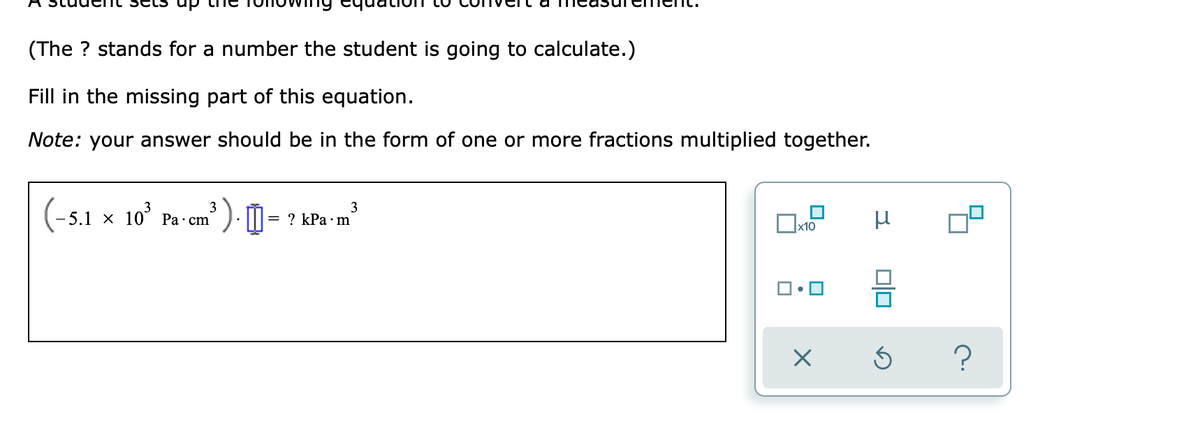 (The ? stands for a number the student is going to calculate.)
Fill in the missing part of this equation.
Note: your answer should be in the form of one or more fractions multiplied together.
(-5.1 x 10' Pa cm'
3
3
= ? kPa·m
x10
