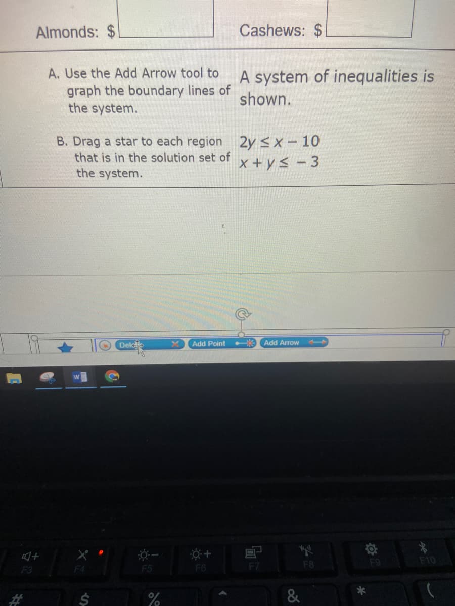 Almonds: $
Cashews:
A. Use the Add Arrow tool to
A system of inequalities is
graph the boundary lines of
the system.
shown.
2y sx-10
x + ys - 3
B. Drag a star to each region
that is in the solution set of
the system.
Dek
Add Point
* Add Arrow
F8
F9
F10
F3
F4
F5
F6
*
%2#3
&
