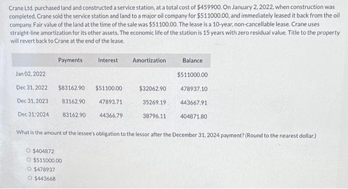 Crane Ltd. purchased land and constructed a service station, at a total cost of $459900. On January 2, 2022, when construction was
completed, Crane sold the service station and land to a major oil company for $511000.00, and immediately leased it back from the oil
company. Fair value of the land at the time of the sale was $51100.00. The lease is a 10-year, non-cancellable lease. Crane uses
straight-line amortization for its other assets. The economic life of the station is 15 years with zero residual value. Title to the property
will revert back to Crane at the end of the lease.
Jan 02, 2022
Dec 31, 2022
Dec 31, 2023.
Dec 31,2024
Payments
$83162.90
83162.90
83162.90
O $404872
O $511000.00
O $478937
O $443668
Interest
$51100.00
47893.71
44366.79
Amortization
$32062.90
35269.19
38796.11
Balance
$511000.00
478937.10
443667.91
404871.80
What is the amount of the lessee's obligation to the lessor after the December 31, 2024 payment? (Round to the nearest dollar.)