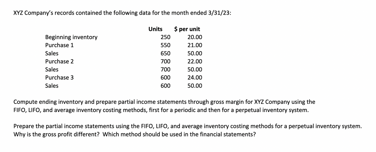 XYZ Company's records contained the following data for the month ended 3/31/23:
$ per unit
20.00
21.00
50.00
22.00
50.00
24.00
50.00
Beginning inventory
Purchase 1
Sales
Purchase 2
Sales
Purchase 3
Sales
Units
250
550
650
700
700
600
600
Compute ending inventory and prepare partial income statements through gross margin for XYZ Company using the
FIFO, LIFO, and average inventory costing methods, first for a periodic and then for a perpetual inventory system.
Prepare the partial income statements using the FIFO, LIFO, and average inventory costing methods for a perpetual inventory system.
Why is the gross profit different? Which method should be used in the financial statements?