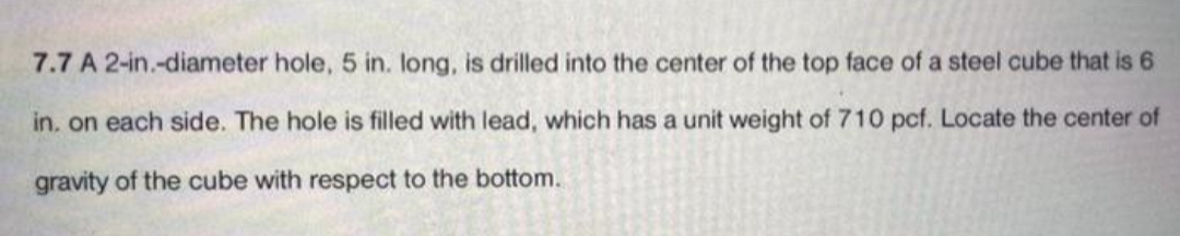 7.7 A 2-in.-diameter hole, 5 in. long, is drilled into the center of the top face of a steel cube that is 6
in. on each side. The hole is filled with lead, which has a unit weight of 710 pcf. Locate the center of
gravity of the cube with respect to the bottom.