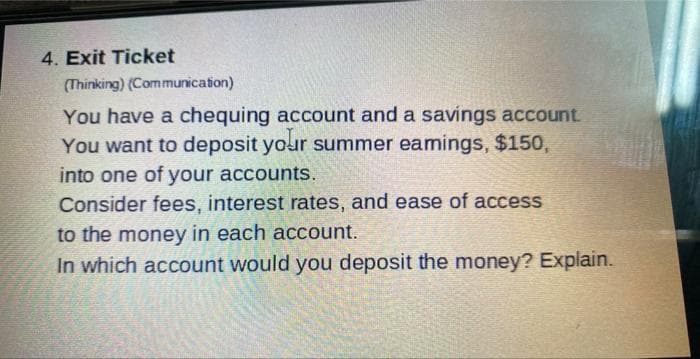 4. Exit Ticket
(Thinking) (Communication)
You have a chequing account and a savings account.
You want to deposit your summer eamings, $150,
into one of your accounts.
Consider fees, interest rates, and ease of access
to the money in each account.
In which account would you deposit the money? Explain.