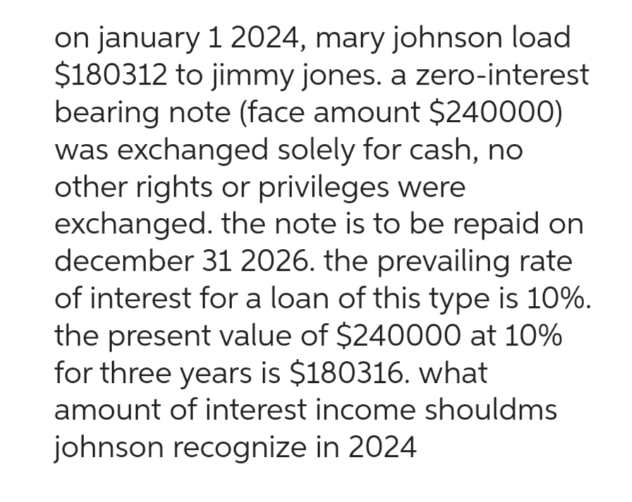 on january 1 2024, mary johnson load
$180312 to jimmy jones. a zero-interest
bearing note (face amount $240000)
was exchanged solely for cash, no
other rights or privileges were
exchanged. the note is to be repaid on
december 31 2026. the prevailing rate
of interest for a loan of this type is 10%.
the present value of $240000 at 10%
for three years is $180316. what
amount of interest income shouldms
johnson recognize in 2024